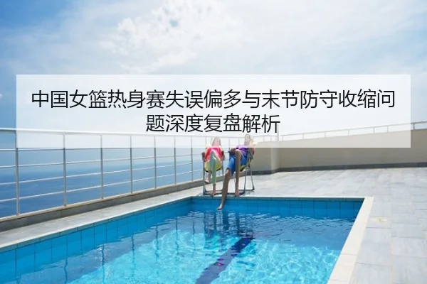 中国女篮热身赛失误偏多与末节防守收缩问题深度复盘解析